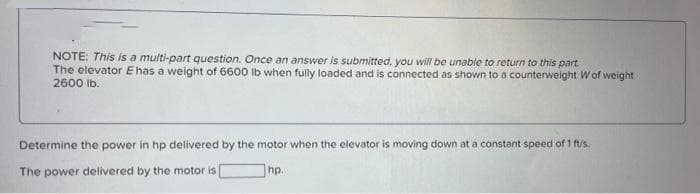 NOTE: This is a multi-part question. Once an answer is submitted, you will be unable to return to this part.
The elevator E has a weight of 6600 Ib when fully loaded and is connected as shown to a counterweight Wof weight
2600 Ib.
Determine the power in hp delivered by the motor when the elevator is moving down at a constant speed of 1 ftis.
The power delivered by the motor is
hp.
