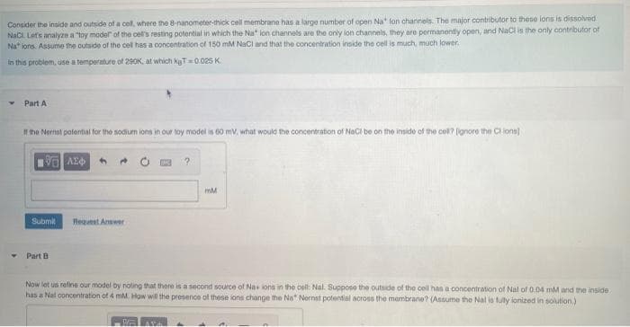 Consider the inside and outside of a cel, where the 8-nanometer-thick cell membrane has a large number of open Na lon channels. The major contributor to these lons is dissolved
NaCL Lets analyze a "toy moder of the cell's resting potential in which the Na" lon channels are the only ion channels, they are permanontly open, and Nacl is the only oontributor of
Na* ions. Assume the outside of the cell has a concentration of 150 mM NaCI and that the concentration inside the cell is much, much lower.
in this problem, use a temperature of 290K, at which kT= 0.025 K.
Part A
I the Nermat potential for the sodium ions in our toy model is 60 mV, what would the concentration of NoCi be on the inside of the cel? ignore the Cl iona]
mM
Submit
Reguest Answer
Part B
Now let us refine our model by noting that there is a second source of Na ions in the cell: Nal. Supposo the outside of the cell has a concentration of Nal of 0.04 mM and the inside
has a Nal concentration of 4 mM. How will the presence of these ions change the Na" Nornst potential across the membrane? (Assume the Nal io fully ionized in solution)
