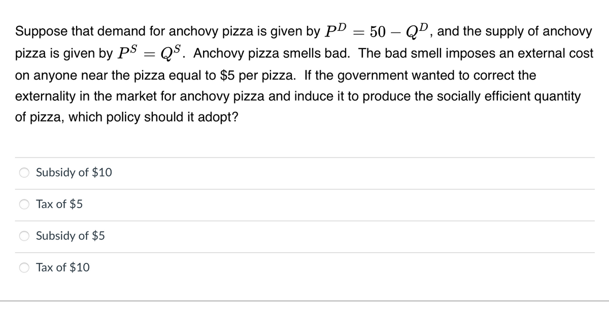 Suppose that demand for anchovy pizza is given by PD
50 – QD, and the supply of anchovy
-
pizza is given by PS = Q5. Anchovy pizza smells bad. The bad smell imposes an external cost
on anyone near the pizza equal to $5 per pizza. If the government wanted to correct the
externality in the market for anchovy pizza and induce it to produce the socially efficient quantity
of pizza, which policy should it adopt?
Subsidy of $10
Tax of $5
Subsidy of $5
Tax of $10
