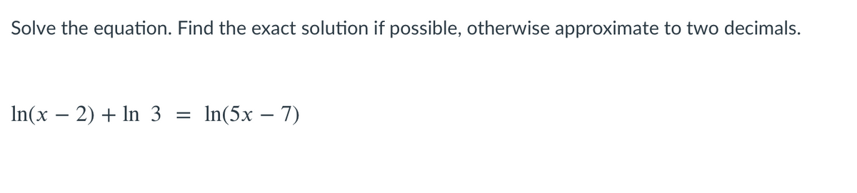 Solve the equation. Find the exact solution if possible, otherwise approximate to two decimals.
In(x – 2) + In 3
In(5x – 7)
