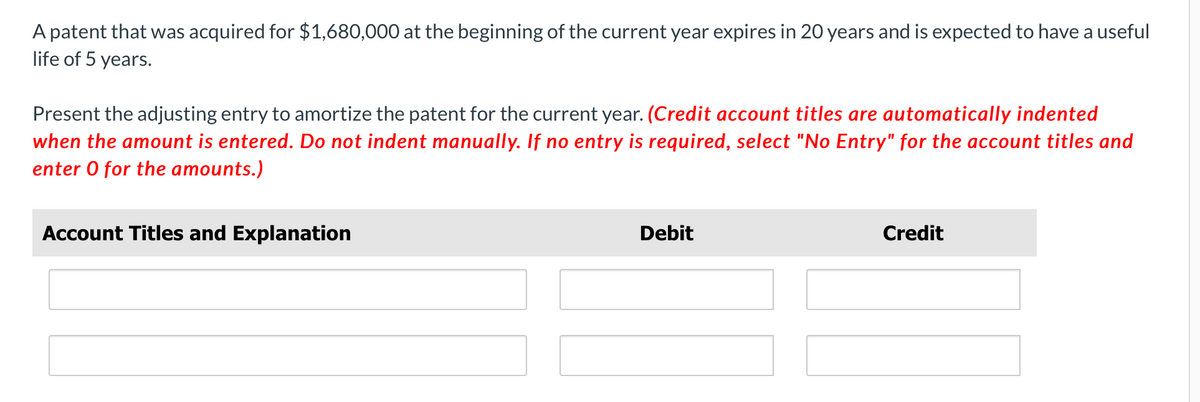 A patent that was acquired for $1,680,000 at the beginning of the current year expires in 20 years and is expected to have a useful
life of 5 years.
Present the adjusting entry to amortize the patent for the current year. (Credit account titles are automatically indented
when the amount is entered. Do not indent manually. If no entry is required, select "No Entry" for the account titles and
enter 0 for the amounts.)
Account Titles and Explanation
Debit
Credit
