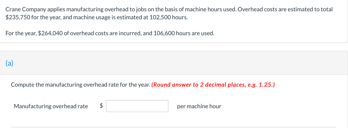 Crane Company applies manufacturing overhead to jobs on the basis of machine hours used. Overhead costs are estimated to total
$235,750 for the year, and machine usage is estimated at 102,500 hours.
For the year, $264,040 of overhead costs are incurred, and 106,600 hours are used.
(a)
Compute the manufacturing overhead rate for the year. (Round answer to 2 decimal places, e.g. 1.25.)
Manufacturing overhead rate $
per machine hour