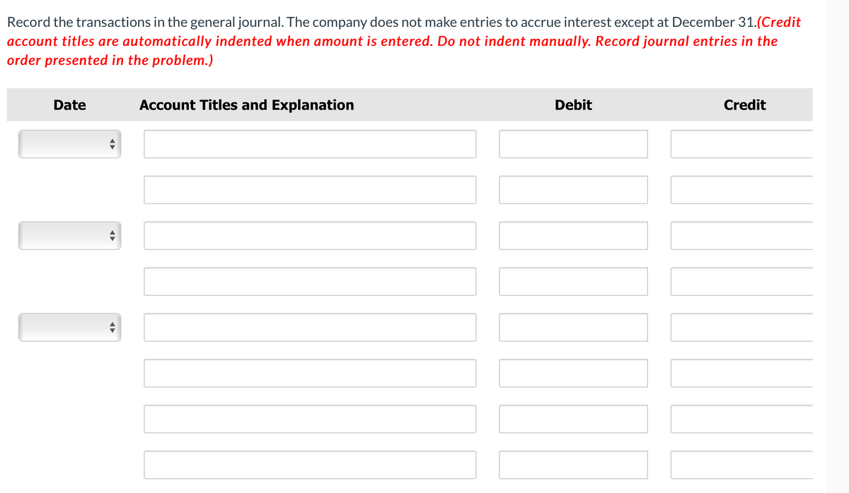 Record the transactions in the general journal. The company does not make entries to accrue interest except at December 31.(Credit
account titles are automatically indented when amount is entered. Do not indent manually. Record journal entries in the
order presented in the problem.)
Date
Account Titles and Explanation
Debit
Credit
