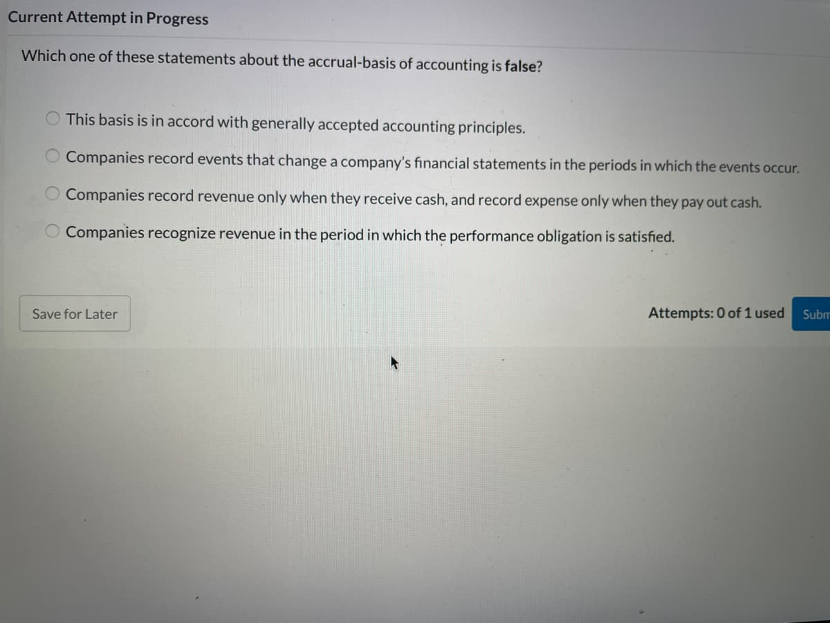 Current Attempt in Progress
Which one of these statements about the accrual-basis of accounting is false?
O This basis is in accord with generally accepted accounting principles.
Companies record events that change a company's financial statements in the periods in which the events occur.
Companies record revenue only when they receive cash, and record expense only when they pay out cash.
O Companies recognize revenue in the period in which the performance obligation is satisfied.
Save for Later
Attempts: 0 of 1 used
Subm
