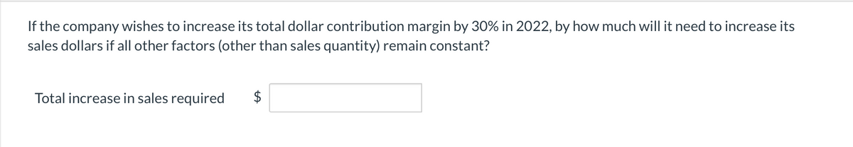 If the company wishes to increase its total dollar contribution margin by 30% in 2022, by how much will it need to increase its
sales dollars if all other factors (other than sales quantity) remain constant?
Total increase in sales required
$