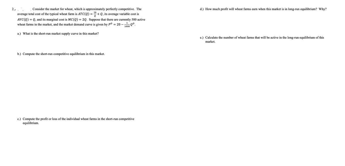 2.)
Consider the market for wheat, which is approximately perfectly competitive. The
d.) How much profit will wheat farms earn when this market is in long-run equilibrium? Why?
16
average total cost of the typical wheat farm is ATC(Q) = + Q, its average variable cost is
AVC(Q) = Q, and its marginal cost is MC(Q) = 2Q. Suppose that there are currently 500 active
wheat farms in the market, and the market demand curve is given by PD = 20 –
%3D
1000
a.) What is the short-run market supply curve in this market?
e.) Calculate the number of wheat farms that will be active in the long-run equilibrium of this
market.
b.) Compute the short-run competitive equilibrium in this market.
c.) Compute the pro
equilibrium.
or loss of the individual wheat farms in the short-run competitive
