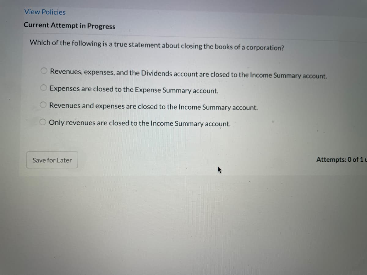 View Policies
Current Attempt in Progress
Which of the following is a true statement about closing the books of a corporation?
Revenues, expenses, and the Dividends account are closed to the Income Summary account.
Expenses are closed to the Expense Summary account.
Revenues and expenses are closed to the Income Summary account.
Only revenues are closed to the Income Summary account.
Save for Later
Attempts: 0 of 1 L
