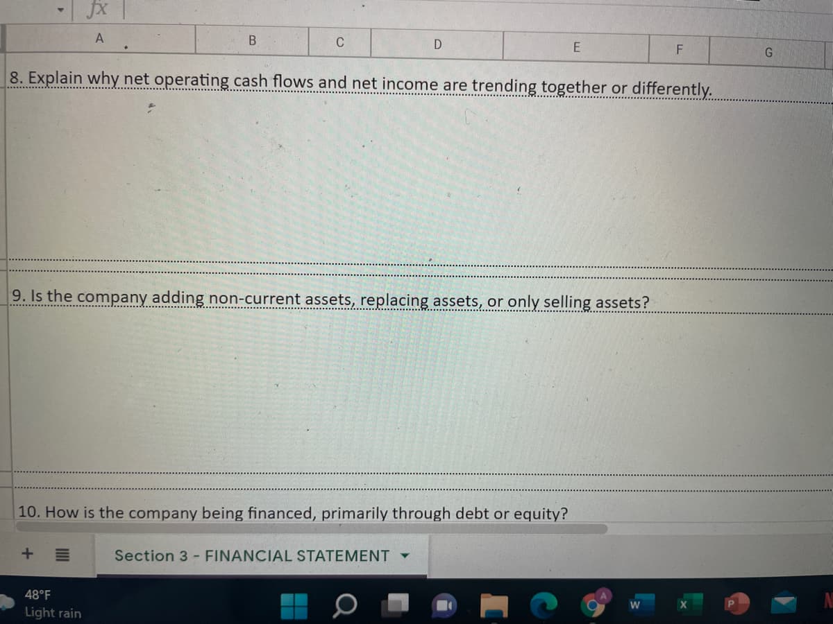 fx |
A
B
C
8. Explain why net operating cash flows and net income are trending together or differently.
........... ..........
9. Is the company adding non-current assets, replacing assets, or only selling assets?
10. How is the company being financed, primarily through debt or equity?
Section 3 - FINANCIAL STATEMENT
48°F
Light rain
