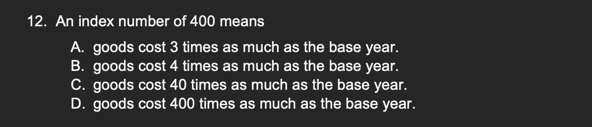 12. An index number of 400 means
A. goods cost 3 times as much as the base year.
B. goods cost 4 times as much as the base year.
C. goods cost 40 times as much as the base year.
D. goods cost 400 times as much as the base year.
