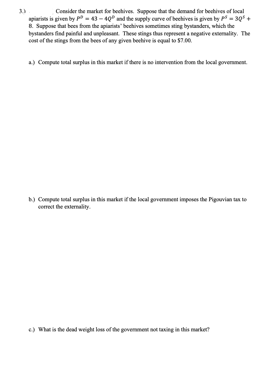 3.)
Consider the market for beehives. Suppose that the demand for beehives of local
apiarists is given by PD = 43 – 4QD and the supply curve of beehives is given by PS = 3QS +
8. Suppose that bees from the apiarists' beehives sometimes sting bystanders, which the
bystanders find painful and unpleasant. These stings thus represent a negative externality. The
cost of the stings from the bees of any given beehive is equal to $7.00.
-
a.) Compute total surplus in this market if there is no intervention from the local government.
b.) Compute total surplus in this market if the local government imposes the Pigouvian tax to
correct the externality.
c.) What is the dead weight loss of the government not taxing in this market?
