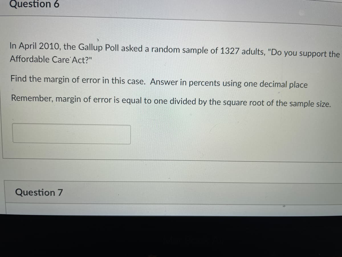 Question 6
In April 2010, the Gallup Poll asked a random sample of 1327 adults, "Do you support the
Affordable Care Act?"
Find the margin of error in this case. Answer in percents using one decimal place
Remember, margin of error is equal to one divided by the square root of the sample size.
Question 7
