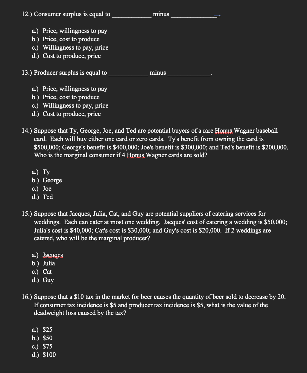 12.) Consumer surplus is equal to
minus
a.) Price, willingness to pay
b.) Price, cost to produce
c.) Willingness to pay, price
d.) Cost to produce, price
13.) Producer surplus is equal to
minus
a.) Price, willingness to pay
b.) Price, cost to produce
c.) Willingness to pay, price
d.) Cost to produce, price
14.) Suppose that Ty, George, Joe, and Ted are potential buyers of a rare Honus Wagner baseball
card. Each will buy either one card or zero cards. Ty's benefit from owning the card is
$500,000; George's benefit is $400,000; Joe's benefit is $300,000; and Ted's benefit is $200,000.
Who is the marginal consumer if 4 Honus Wagner cards are sold?
а.) Ту
b.) George
с.) Joe
d.) Ted
15.) Suppose that Jacques, Julia, Cat, and Guy are potential suppliers of catering services for
weddings. Each can cater at most one wedding. Jacques' cost of catering a wedding is $50,000;
Julia's cost is $40,000; Cat's cost is $30,000; and Guy's cost is $20,000. If 2 weddings are
catered, who will be the marginal producer?
a.) Jacuges
b.) Julia
с.) Cat
d.) Guy
16.) Suppose that a $10 tax in the market for beer causes the quantity of beer sold to decrease by 20.
If consumer tax incidence is $5 and producer tax incidence is $5, what is the value of the
deadweight loss caused by the tax?
a.) $25
b.) $50
c.) $75
d.) $100
