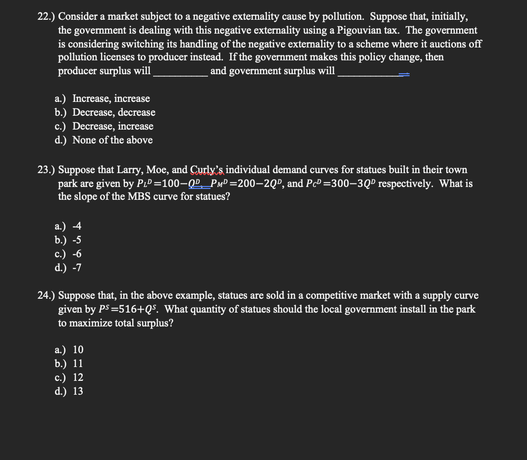 22.) Consider a market subject to a negative externality cause by pollution. Suppose that, initially,
the government is dealing with this negative externality using a Pigouvian tax. The government
is considering switching its handling of the negative externality to a scheme where it auctions off
pollution licenses to producer instead. If the government makes this policy change, then
producer surplus will
and government surplus will
a.) Increase, increase
b.) Decrease, decrease
c.) Decrease, increase
d.) None of the above
23.) Suppose that Larry, Moe, and Curly's individual demand curves for statues built in their town
park are given by PıD =100–QP_PMD =200–2Q", and Pc³ =300–3Qº respectively. What is
the slope of the MBS curve for statues?
а.) -4
b.) -5
с.) -6
d.) -7
24.) Suppose that, in the above example, statues are sold in a competitive market with a supply curve
given by PS =516+QS. What quantity of statues should the local government install in the park
to maximize total surplus?
a.) 10
b.) 11
с.) 12
d.) 13
