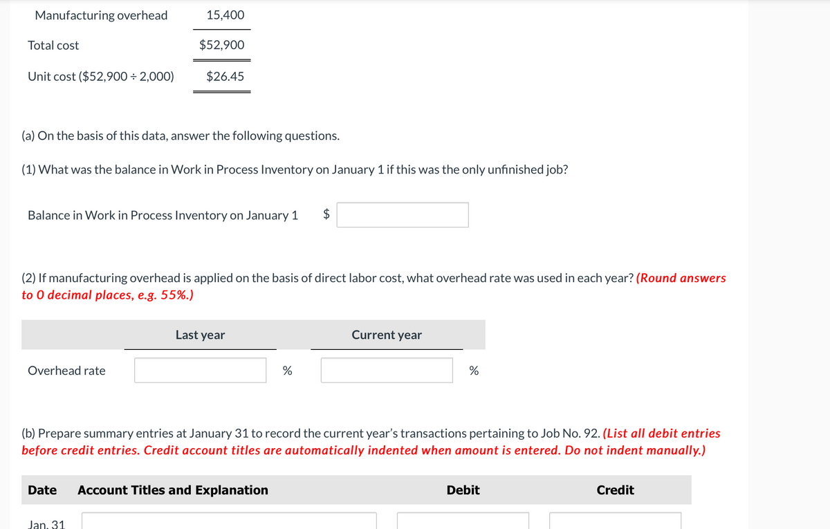 Manufacturing overhead
Total cost
Unit cost ($52,900 + 2,000)
15,400
$52,900
(a) On the basis of this data, answer the following questions.
(1) What was the balance in Work in Process Inventory on January 1 if this was the only unfinished job?
Overhead rate
$26.45
Balance in Work in Process Inventory on January 1
(2) If manufacturing overhead is applied on the basis of direct labor cost, what overhead rate was used in each year? (Round answers
to 0 decimal places, e.g. 55%.)
Jan. 31
Last year
Date Account Titles and Explanation
%
Current year
(b) Prepare summary entries at January 31 to record the current year's transactions pertaining to Job No. 92. (List all debit entries
before credit entries. Credit account titles are automatically indented when amount is entered. Do not indent manually.)
%
Debit
Credit