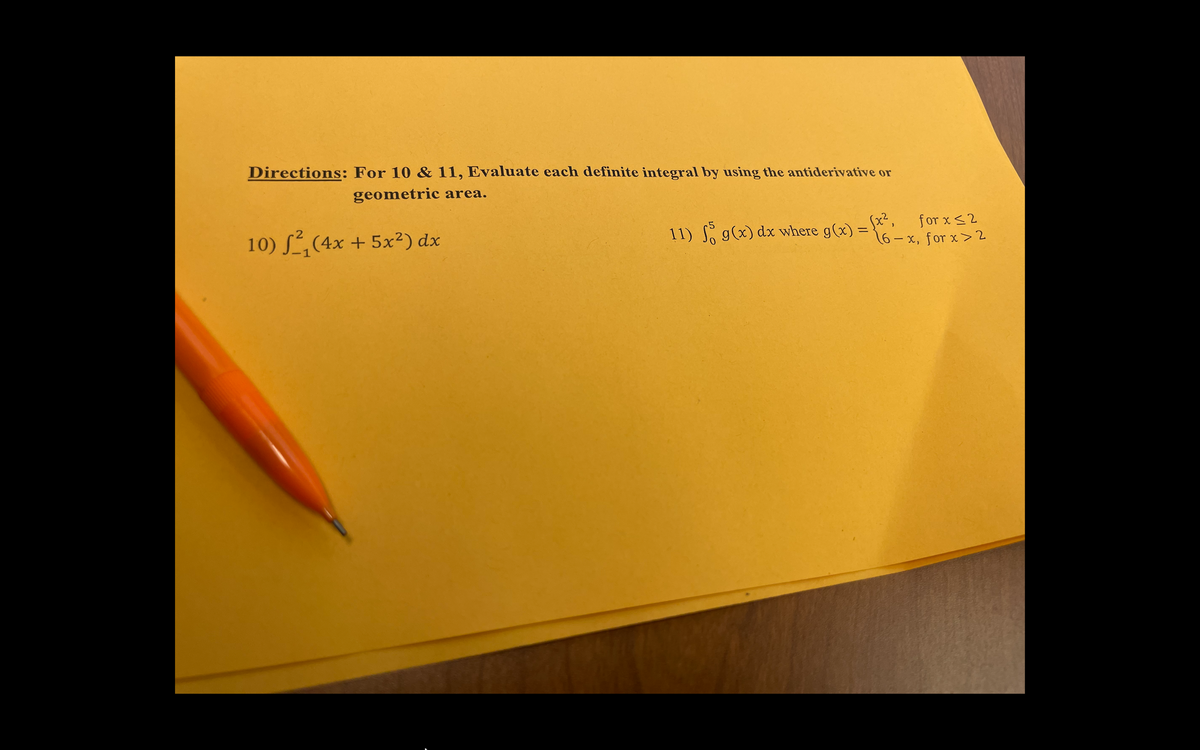 Directions: For 10 & 11, Evaluate each definite integral by using the antiderivative or
geometric area.
10) S,(4x + 5x²) dx
11) g(x) dx where g(x) =
sx²,
for x <2
%3D
16-x, for x>2
