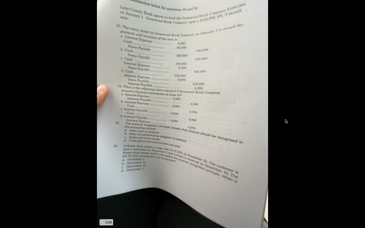 Lyon County Bank agrees to lend the Grimwood Brick Company $100,000
on January 1. Grimwood Brick Company signs a $100,000, 8%, 9 month
33. The entry made by Grimwood Brick Company on January 1 to record the
rmation below for questions 33 and 34
flower shop follows GAAP and applies the revenue recognition principle. When is
b. when the performance obligation is satisfied.
A flower shop makes a large sale for $1,000 on November 30. The customer is
the $1.000 considered to be recognized?
d. in the period that income taxes are paid
sent a statement on December 5 and a check is received on December 10. The
note.
on
proceeds and issuance of the note is
a. Interest Expense.
Cash
6,000
94,000
Notes Payable
b. Cash
100,000
100,000
Notes Payable
c. Cash
Interest Expense
Notes Payable
d. Cash.
Interest Expense
Notes Payable
Interest Payable
34. What is the adjusting entry required if Grimwood Brick Company
prepares financial statements on June 30?
a. Interest Expense.
Interest Payable
b. Interest Expense
www*.
100,000
100,000
6,000
106,000
100,000
6,000
100,000
6,000
4,000
4,000
4,000
Cash
c Interest Payable
Cash
d. Interest Payable
Inter ecognition principle dictates that revenue should be recognized in
4,000
4,000
4,000
4,000
35
4,000
the accounting records:
a. when cash is received.
C at the end of the month.
36
a. December 5
b. December 10
C November 30
d December 1
O LIVE
