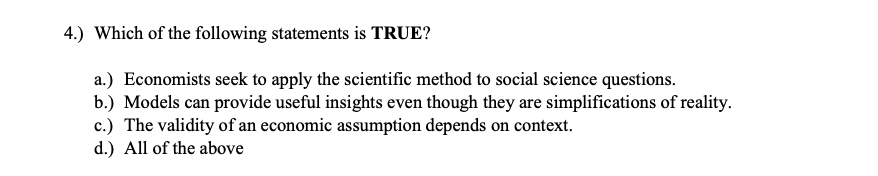 4.) Which of the following statements is TRUE?
a.) Economists seek to apply the scientific method to social science questions.
b.) Models can provide useful insights even though they are simplifications of reality.
c.) The validity of an economic assumption depends on context.
d.) All of the above
