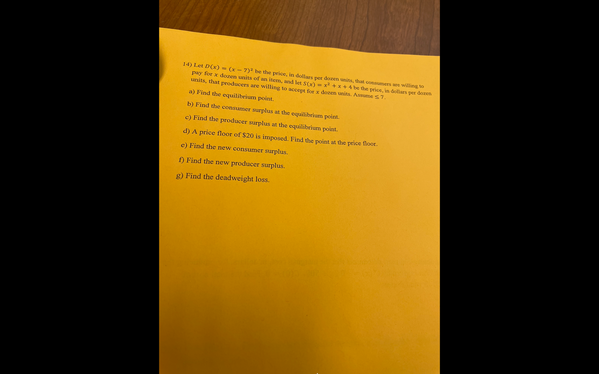 14) Let D(x) = (x – 7)² be the price, in dollars per dozen units, that consumers are willing to
pay for x dozen units of an item, and let S(x)
units, that producers are willing to accept for x dozen units. Assume <7.
x2 + x + 4 be the price, in dollars per dozen
a) Find the equilibrium point.
b) Find the consumer surplus at the equilibrium point.
c) Find the producer surplus at the equilibrium point.
d) A price floor of $20 is imposed. Find the point at the price floor.
e) Find the new consumer surplus.
f) Find the new producer surplus.
g) Find the deadweight loss.
