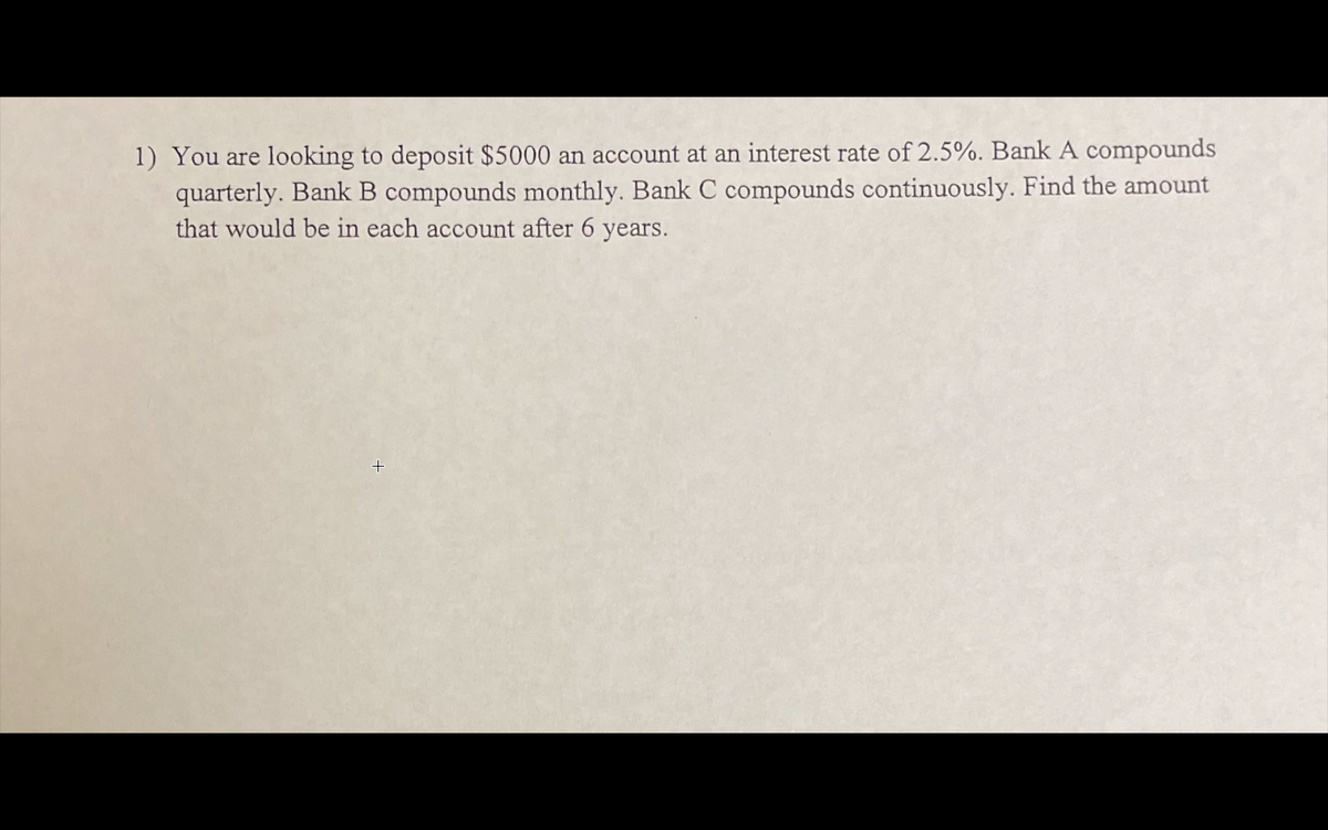 1) You are looking to deposit $5000 in an account at an interest rate of 2.5%. Bank A compounds quarterly. Bank B compounds monthly. Bank C compounds continuously. Find the amount that would be in each account after 6 years.