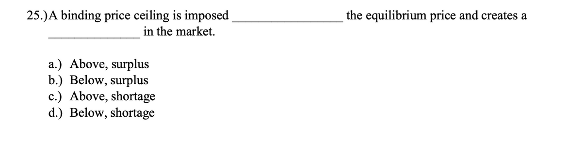 25.)A binding price ceiling is imposed
in the market.
the equilibrium price and creates a
a.) Above, surplus
b.) Below, surplus
c.) Above, shortage
d.) Below, shortage
