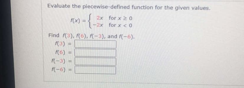 Evaluate the piecewise-defined function for the given values.
2x for x 2 0
f(x) =
-2x for x < 0
Find f(3), f(6), f(-3), and f(-6).
f(3) =
f(6) =
%3D
F(-3) =
%3D
f(-6) =
%3D
