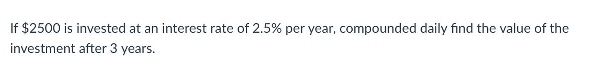 If $2500 is invested at an interest rate of 2.5% per year, compounded daily find the value of the
investment after 3 years.
