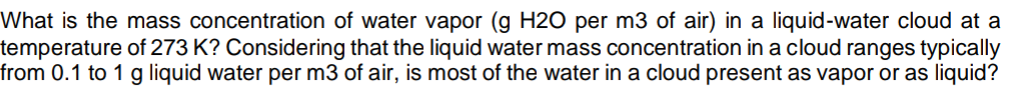 What is the mass concentration of water vapor (g H2O per m3 of air) in a liquid-water cloud at a
temperature of 273 K? Considering that the liquid water mass concentration in a cloud ranges typically
from 0.1 to 1 g liquid water per m3 of air, is most of the water in a cloud present as vapor or as liquid?
