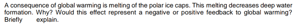 A consequence of global warming is melting of the polar ice caps. This melting decreases deep water
formation. Why? Would this effect represent a negative or positive feedback to global warming?
Briefly
explain.
