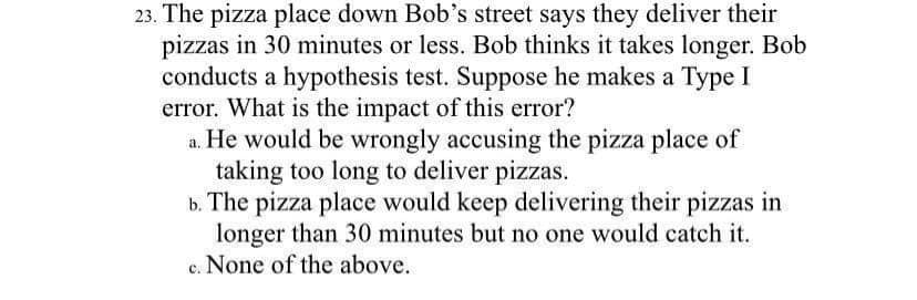 23. The pizza place down Bob's street says they deliver their
pizzas in 30 minutes or less. Bob thinks it takes longer. Bob
conducts a hypothesis test. Suppose he makes a Type I
error. What is the impact of this error?
a. He would be wrongly accusing the pizza place of
taking too long to deliver pizzas.
b. The pizza place would keep delivering their pizzas in
longer than 30 minutes but no one would catch it.
c. None of the above.
