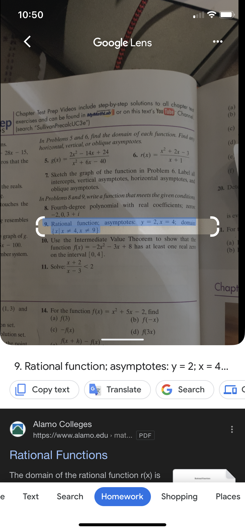 P
ns.
10:50
28r - 15,
ros that the
Chapter Test Prep Videos include step-by-step solutions to all chapter test
exercises and can be found in MyMathLab or on this text's You Tube Channel
(search "Sullivan PrecalcUC3e")
the reals.
g.
touches the
g resembles
graph of g.
x-100.
mber system.
(1, 3) and
e
on set.
blution set.
the point.
Google Lens
In Problems 5 and 6, find the domain of each function. Find any
horizontal, vertical, or oblique asymptotes.
5. g(x)
2x² - 14x + 24
x² + 6x - 40
7. Sketch the graph of the function in Problem 6. Label all
intercepts, vertical asymptotes, horizontal asymptotes, and
oblique asymptotes.
In Problems 8 and 9, write a function that meets the given conditions
8. Fourth-degree polynomial with real coefficients; zeros
-2, 0,3 +i
11. Solve:
6. r(x) =
9. Rational function; asymptotes: y = 2, x = 4; domain
{x\x4₁x # 9}
10. Use the Intermediate Value Theorem to show that the
function f(x) = -2x²-3x + 8 has at least one real zero
on the interval [0, 4].
x + 2
x-3
(c)-f(x)
< 2
²+2x-3
x + 1
14. For the function f(x) = x² + 5x - 2, find
(a) f(3)
(b) f(-x)
(d) f(3x)
f(x +h)-f(x)
Alamo Colleges
https://www.alamo.edu › mat... [PDF
Rational Functions
The domain of the rational function r(x) is
Text Search Homework Shopping
(a)
(b)
C
(c)
(d)
(e)
20. Det
is ev
1. For
(a)
(b)
9. Rational function; asymptotes: y = 2; x = 4...
Copy text
Translate G Search
Chapt
Places
C