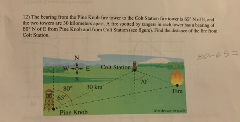 12) The bearing from the Pine Knob fire tower to the Colt Station fire tower is 65° N of E, and
the two towers are 30 kilometers apart. A fire spotted by rangers in each tower has a bearing of
80° N of E from Pine Knob and from Colt Station (see figure). Find the distance of the fire from
Colt Station.
N
W--E
Colt Station
S
70°
80°
30 km
Fire
65°
Pine Knob
Not drawn to scale
80-65=