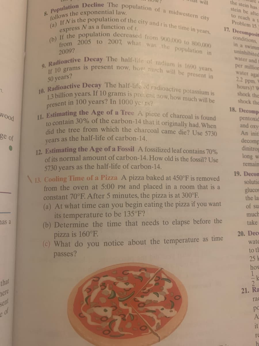 7.
wood
ge of
has a
that
here
sent
8. Population Decline The population of a midwestern city
follows the exponential law.
(a) If N is the population of the city and is the time in years.
N as a function of t.
express
(b) If the population decreased from 900,000 to 800,000
from 2005 to 2007, what was the population in
2009?
9. Radioactive Decay The half-life of radium is 1690 years.
If 10 grams is present now, how much will be present in
50 years?
10. Radioactive Decay The half-life of radioactive potassium is
1.3 billion years. If 10 grams is present now, how much will be
present in 100 years? In 1000 years?
will
11. Estimating the Age of a Tree A piece of charcoal is found
to contain 30% of the carbon-14 that it originally had. When
did the tree from which the charcoal came die? Use 5730
years as the half-life of carbon-14.
12. Estimating the Age of a Fossil A fossilized leaf contains 70%
of its normal amount of carbon-14. How old is the fossil? Use
5730 years as the half-life of carbon-14.
13. Cooling Time of a Pizza A pizza baked at 450°F is removed
from the oven at 5:00 PM and placed in a room that is a
constant 70°F. After 5 minutes, the pizza is at 300°F.
(a) At what time can you begin eating the pizza if you want
its temperature to be 135°F?
(b) Determine the time that needs to elapse before the
pizza is 160°F.
(c) What do you notice about the temperature as time
passes?
the stein has
stein be after
to reach a t
Problem 15.
17. Decomposit
conditions,
in a swimm
uninhibited
water and
per million
water agai
2.2 ppm. W
hours)? W
shock the
shock the
18. Decomp-
pentoxid
and oxy
An initi
decomp
dinitros
long wi
remain
19. Decom
solutic
glucos
the la
of su
much
take
20. Dece
wate
to th
25 1
how
1
k
2
21. Ra
rac
pc
A
it
re
h
