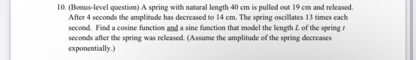 10. (Bonus-level question) A spring with natural length 40 cm is pulled out 19 cm and released.
After 4 seconds the amplitude has decreased to 14 cm. The spring oscillates 13 times each
second. Find a cosine function and a sine function that model the length L of the spring/
seconds after the spring was released. (Assume the amplitude of the spring decreases
exponentially.)