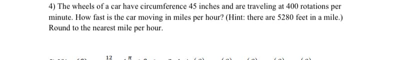 4) The wheels of a car have circumference 45 inches and are traveling at 400 rotations per
minute. How fast is the car moving in miles per hour? (Hint: there are 5280 feet in a mile.)
Round to the nearest mile per hour.
12
Π