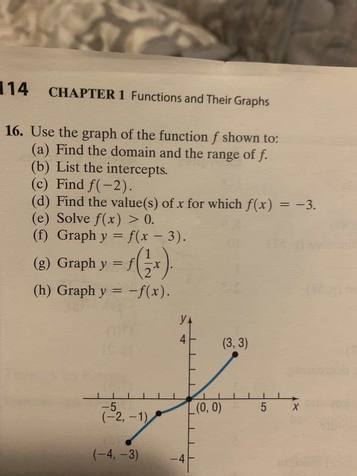 114 CHAPTER 1 Functions and Their Graphs
16. Use the graph of the function f shown to:
(a) Find the domain and the range of f.
(b) List the intercepts.
(c) Find f(-2).
(d) Find the value(s) of x for which f(x) = −3.
(e) Solve f(x) > 0.
(f) Graph y = f(x − 3).
(g) Graph y
=
L
f
1
2
(h) Graph y = -f(x).
-5
(-2,-1)
(-4,-3)
-X
YA
4
-4
(0, 0)
01
(3, 3)
(16)
5
X
ob