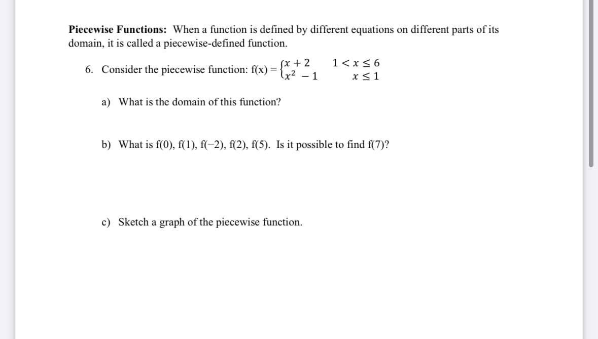 Piecewise Functions: When a function is defined by different equations on different parts of its
domain, it is called a piecewise-defined function.
6. Consider the piecewise function: f(x):
=
√x+2
√x² - 1
1<x<6
x ≤1
a) What is the domain of this function?
b) What is f(0), f(1), f(−2), f(2), f(5). Is it possible to find f(7)?
c) Sketch a graph of the piecewise function.