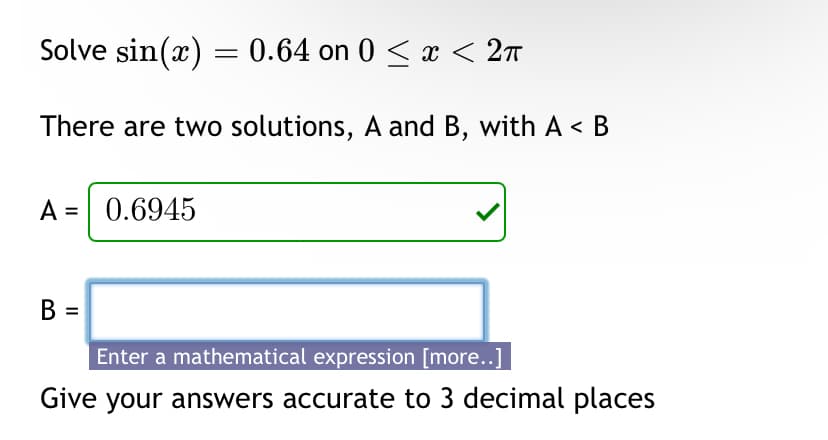 Solve sin(x) = 0.64 on 0 < x < 2π
There are two solutions, A and B, with A < B
A =
0.6945
B =
Enter a mathematical expression [more..]
Give your answers accurate to 3 decimal places