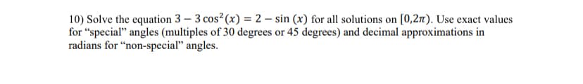 10) Solve the equation 3 - 3 cos² (x) = 2 - sin (x) for all solutions on [0,2). Use exact values
for "special" angles (multiples of 30 degrees or 45 degrees) and decimal approximations in
radians for "non-special" angles.