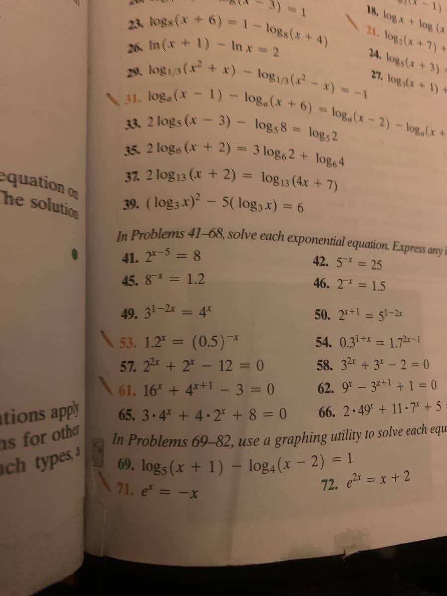 ### Exponential Equations Practice Problems

#### Solve each exponential equation. Express any irrational solutions rounded to three decimal places.

**Problems 41-68:**

41. \(2^{x-5} = 8\)  
42. \(5^{-x} = 25\)  
45. \(8^{-x} = 1.2\)  
46. \(2^{-x} = 1.5\)  
49. \(3^{1-2x} = 4^x\)  
50. \(2^{x+1} = 5^{1-2x}\)  
53. \(1.2^x = (0.5)^{-x}\)  
54. \(0.3^{1+x} = 1.7^{x-1}\)  
57. \(2^x + 2^{-x} - 12 = 0\)  
58. \(3^{2x} + 3^x - 2 = 0\)  
61. \(16^x + 4^{x+1} - 3 = 0\)  
62. \(9^x - 3^{x+1} + 1 = 0\)  
65. \(3 \cdot 4^x + 4 \cdot 2^x + 8 = 0\)  
66. \(2 \cdot 49^x + 11 \cdot 7^x + 5 = 0\)

**Problems 69-82: Use a graphing utility to solve each equation.**

69. \(\log_5(x + 1) - \log_4(x - 2) = 1\)  
71. \(e^x = -x\)  
72. \(e^{2x} = x + 2\)

These problems focus on solving exponential equations, requiring knowledge of indices, logarithms, and potentially using graphing tools for visualization and finding solutions where applicable.