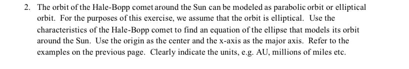 2. The orbit of the Hale-Bopp comet around the Sun can be modeled as parabolic orbit or elliptical
orbit. For the purposes of this exercise, we assume that the orbit is elliptical. Use the
characteristics of the Hale-Bopp comet to find an equation of the ellipse that models its orbit
around the Sun. Use the origin as the center and the x-axis as the major axis. Refer to the
examples on the previous page. Clearly indicate the units, e.g. AU, millions of miles etc.