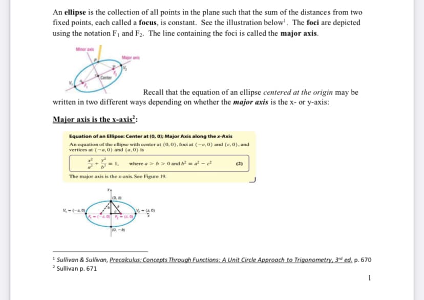 An ellipse is the collection of all points in the plane such that the sum of the distances from two
fixed points, each called a focus, is constant. See the illustration below'. The foci are depicted
using the notation F1 and F2. The line containing the foci is called the major axis.
Major axis
Recall that the equation of an ellipse centered at the origin may be
written in two different ways depending on whether the major axis is the x- or y-axis:
Major axis is the x-axis²:
Equation of an Ellipse: Center at (0, 0); Major Axis along the x-Axis
An equation of the ellipse with center at (0,0), foci at (-c, 0) and (c.0), and
vertices at (-a, 0) and (a, 0) is
where a > > 0 and b²=a²²
The major axis is the x-axis. See Figure 19.
V₁-(-a, 0)
(0.
5-(-20) (c)
(0-0)
½-(40)
(2)
1 Sullivan & Sullivan, Precalculus: Concepts Through Functions: A Unit Circle Approach to Trigonometry, 3rd ed. p. 670
2 Sullivan p. 671
1