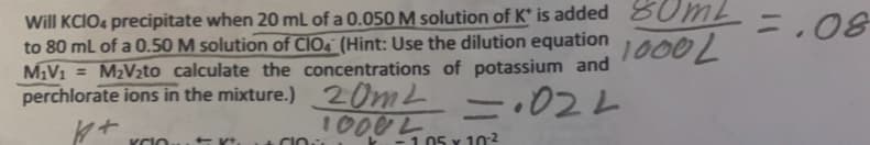 Will KCIO4 precipitate when 20 mL of a 0.050 M solution of K* is added 80ML
to 80 mL of a 0.50 M solution of CIO (Hint: Use the dilution equation
1000L
M1V1 M2V2to calculate the concentrations of potassium and
perchlorate ions in the mixture.) 20m² = .022
10002
K+
KCIO
-1.05 x 102
=.08