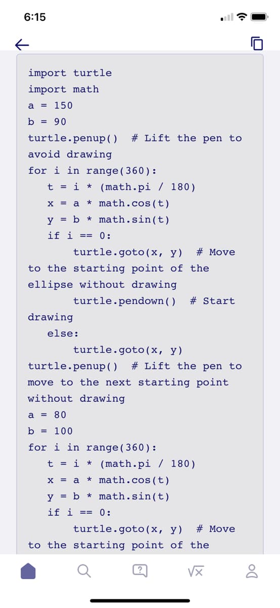 6:15
←
import turtle
import math
a = 150
b = 90
turtle.penup()
avoid drawing
%23 Lift the pen to
for i in range(360):
t = i * (math.pi / 180)
x
amath.cos(t)
y = b math.sin(t)
if i ==
0:
turtle.goto(x, y) # Move
to the starting point of the
ellipse without drawing
turtle.pendown ( ) # Start
drawing
else:
turtle.goto(x, y)
turtle.penup()
%23 Lift the pen to
move to the next starting point
without drawing
a = 80
b = 100
for i in range(360):
t = i * (math.pi / 180)
x = a * math.cos(t)
y = b math.sin(t)
if i ==
0:
turtle.goto(x, y) # Move
to the starting point of the
区
Do