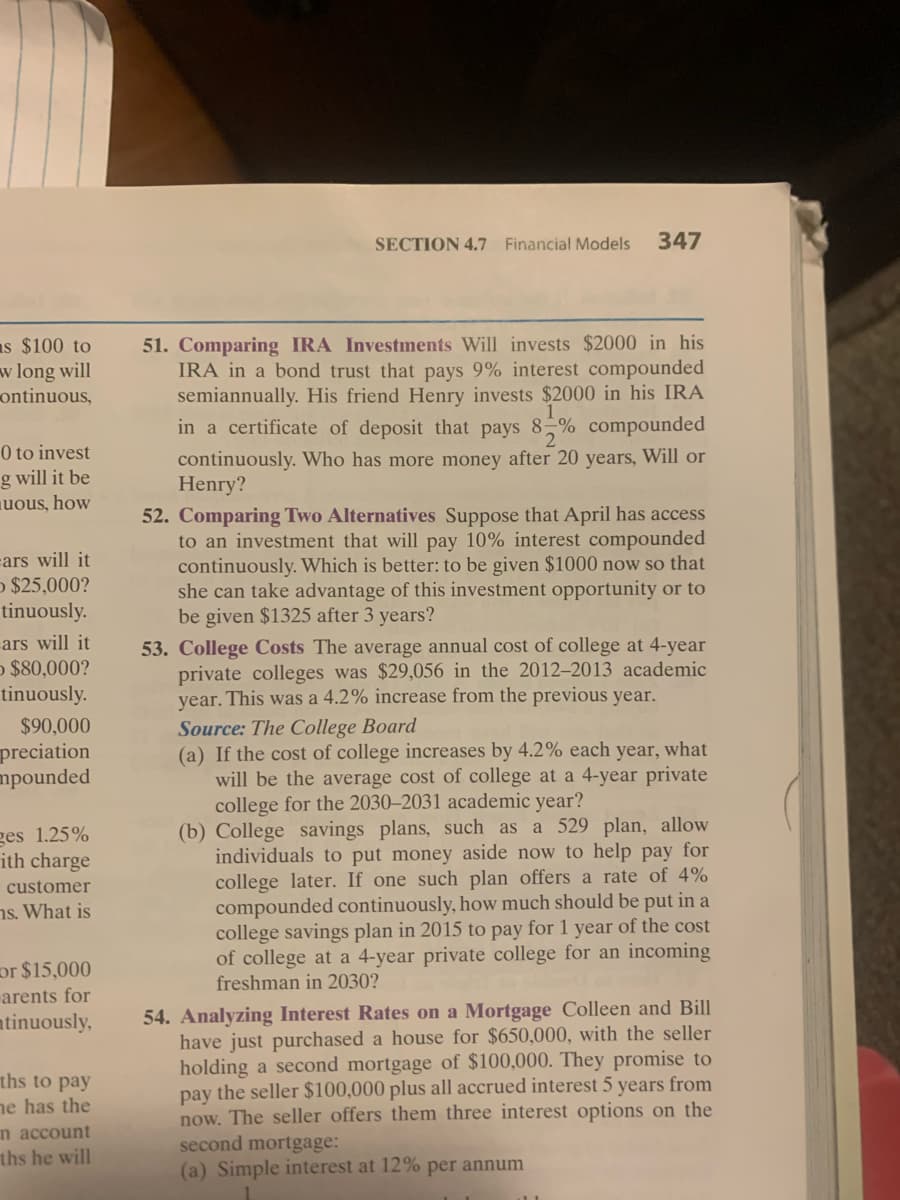 **Section 4.7: Financial Models**

Page 347

**51. Comparing IRA Investments**
Will invests $2000 in his IRA in a bond trust that pays 9% interest compounded semiannually. His friend Henry invests $2000 in his IRA in a certificate of deposit that pays \(8\frac{1}{2}\%\) compounded continuously. Who has more money after 20 years, Will or Henry?

**52. Comparing Two Alternatives**
Suppose that April has access to an investment that will pay 10% interest compounded continuously. Which is better: to be given $1000 now so that she can take advantage of this investment opportunity or to be given $1325 after 3 years?

**53. College Costs**
The average annual cost of college at 4-year private colleges was $29,056 in the 2012–2013 academic year. This was a 4.2% increase from the previous year.
*Source: The College Board*

(a) If the cost of college increases by 4.2% each year, what will be the average cost of college at a 4-year private college for the 2030–2031 academic year?

(b) College savings plans, such as a 529 plan, allow individuals to put money aside now to help pay for college later. If one such plan offers a rate of 4% compounded continuously, how much should be put in a college savings plan in 2015 to pay for 1 year of the cost of college at a 4-year private college for an incoming freshman in 2030?

**54. Analyzing Interest Rates on a Mortgage**
Colleen and Bill have just purchased a house for $650,000, with the seller holding a second mortgage of $100,000. They promise to pay the seller $100,000 plus all accrued interest 5 years from now. The seller offers them three interest options on the second mortgage:
(a) Simple interest at 12% per annum