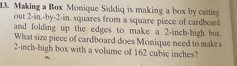**Making a Box:**

Monique Siddiq is making a box by cutting out 2-inch-by-2-inch squares from a square piece of cardboard and folding up the edges to make a 2-inch-high box. What size piece of cardboard does Monique need to make a 2-inch-high box with a volume of 162 cubic inches?