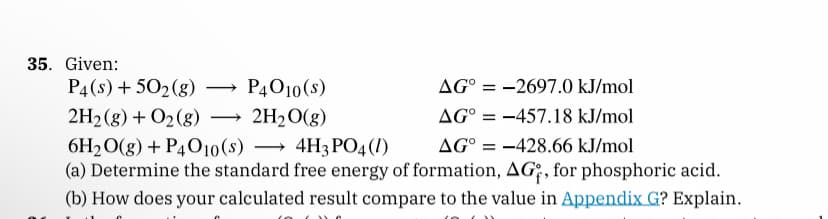 35. Given:
P4 (s) + 50₂(g)
P4010(s)
AG-2697.0 kJ/mol
2H₂(g) + O₂(g) → → 2H₂O(g)
AG° -457.18 kJ/mol
6H₂O(g) + P4O10(s) 4H3PO4 (1)
->
AG = -428.66 kJ/mol
(a) Determine the standard free energy of formation, AG, for phosphoric acid.
(b) How does your calculated result compare to the value in Appendix G? Explain.
-
=