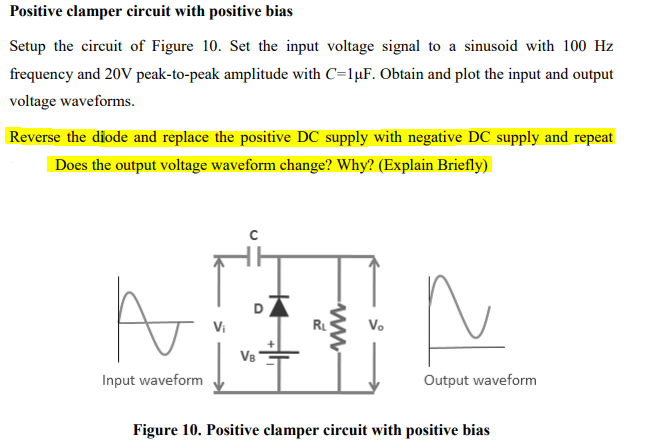 Positive clamper circuit with positive bias
Setup the circuit of Figure 10. Set the input voltage signal to a sinusoid with 100 Hz
frequency and 20V peak-to-peak amplitude with C=1µF. Obtain and plot the input and output
voltage waveforms.
Reverse the diode and replace the positive DC supply with negative DC supply and repeat
Does the output voltage waveform change? Why? (Explain Briefly)
D
Vi
RL
V.
VB
Input waveform
Output waveform
Figure 10. Positive clamper circuit with positive bias
ww-
