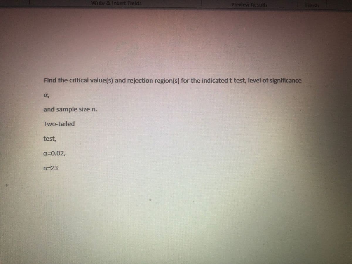 Write & Insert Fields
Preview Results
Finish
Find the critical value(s) and rejection region(s) for the indicated t-test, level of significance
a,
and sample size n.
Two-tailed
test,
a=0.02,
