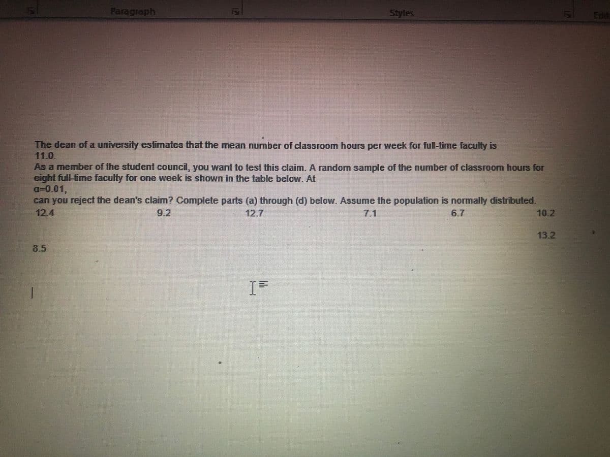 Paragraph
Styles
Edit
The dean of a university estimates that the mean number of classroom hours per week for ful-time faculty is
11.0.
As a member of the student council, you want to test this claim. A random sample of the number of classroom hours for
eight full-time faculty for one week is shown in the table below. At
a-0.01,
can you reject the dean's claim? Complete parts (a) through (d) below. Assume the population is normally distributed.
12.4
9.2
12.7
7.1
6.7
10.2
13.2
8.5
I
