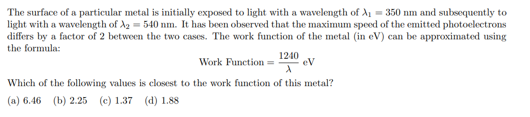 The surface of a particular metal is initially exposed to light with a wavelength of X₁ = 350 nm and subsequently to
light with a wavelength of X₂ = 540 nm. It has been observed that the maximum speed of the emitted photoelectrons
differs by a factor of 2 between the two cases. The work function of the metal (in eV) can be approximated using
the formula:
1240
X
Which of the following values is closest to the work function of this metal?
(a) 6.46 (b) 2.25 (c) 1.37 (d) 1.88
Work Function =
eV